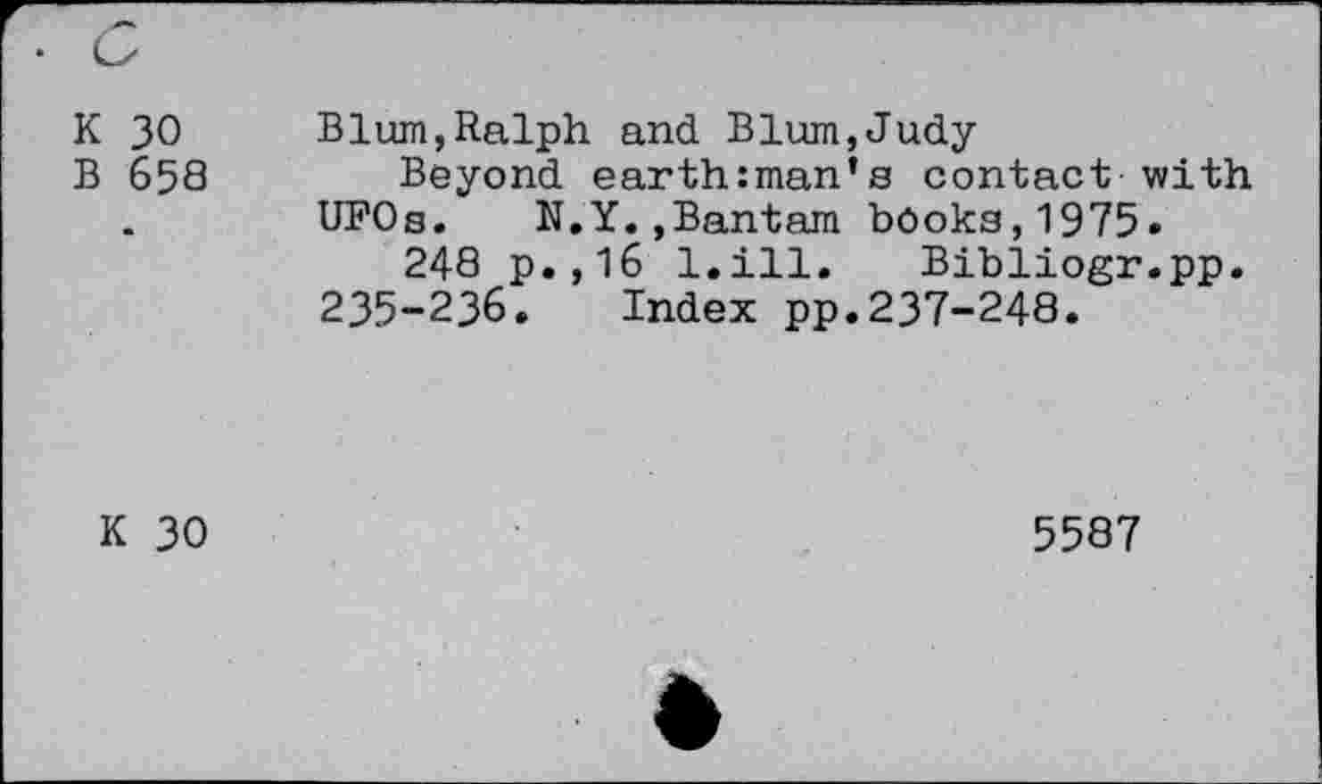 ﻿K 30 B 658
Blum,Ralph and Blum,Judy
Beyond earthman’s contact with UFOs. N.Y.,Bantam books,1975»
248 p.,16 l.ill. Bibiiogr.pp.
235-236. Index pp.237-248.
K 30
5587